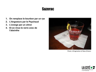 Sazerac
1. On remplace le bourbon par un rye
2. L’Angostura par le Peychaud
3. L’orange par un citron
4. Et on rince le verre avec de
l’absinthe
Photo: Infrogmation of New Orleans
 