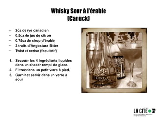Whisky Sour à l’érable
(Canuck)
• 2oz de rye canadien
• 0.5oz de jus de citron
• 0.75oz de sirop d’érable
• 2 traits d’Angostura Bitter
• Twist et cerise (facultatif)
1. Secouer les 4 ingrédients liquides
dans un shaker rempli de glace.
2. Filtrez dans un petit verre à pied.
3. Garnir et servir dans un verre à
sour
 