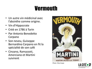 Vermouth
• Un autre vin médicinal avec
l’absinthe comme origine.
• Vin d’Hippocrate
• Créé en 1786 à Turin
• Par Antonio Benedetto
Carpano
• Son neveu, Guiseppe
Bernardino Carpano en fit la
spécialité de son café
• Cinzano, Ramazzoti,
Amerciano et Martini
suivirent
Photo: Toho Scope
 