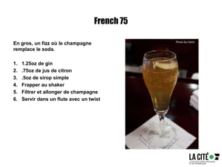 French 75
En gros, un fizz où le champagne
remplace le soda.
1. 1.25oz de gin
2. .75oz de jus de citron
3. .5oz de sirop simple
4. Frapper au shaker
5. Filtrer et allonger de champagne
6. Servir dans un flute avec un twist
Photo by Hatto
 