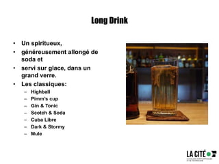 Long Drink
• Un spiritueux,
• généreusement allongé de
soda et
• servi sur glace, dans un
grand verre.
• Les classiques:
– Highball
– Pimm’s cup
– Gin & Tonic
– Scotch & Soda
– Cuba Libre
– Dark & Stormy
– Mule
 