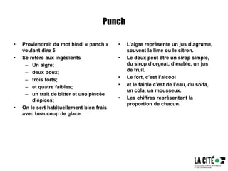 Punch
• Proviendrait du mot hindi « panch »
voulant dire 5
• Se réfère aux ingédients
– Un aigre;
– deux doux;
– trois forts;
– et quatre faibles;
– un trait de bitter et une pincée
d’épices;
• On le sert habituellement bien frais
avec beaucoup de glace.
• L’aigre représente un jus d’agrume,
souvent la lime ou le citron.
• Le doux peut être un sirop simple,
du sirop d’orgeat, d’érable, un jus
de fruit.
• Le fort, c’est l’alcool
• et le faible c’est de l’eau, du soda,
un cola, un mousseux.
• Les chiffres représentent la
proportion de chacun.
 