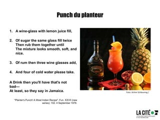 Punch du planteur
1. A wine-glass with lemon juice fill,
2. Of sugar the same glass fill twice
Then rub them together until
The mixture looks smooth, soft, and
nice.
3. Of rum then three wine glasses add,
4. And four of cold water please take.
A Drink then you'll have that's not
bad—
At least, so they say in Jamaica.
"Planter's Punch! A West Indian Recipe". Fun. XXVII (new
series): 102. 4 September 1978.
Foto: Achim Schleuning /
 