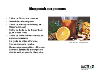 Mon punch aux pommes
• 250ml de Shrub aux pommes
• 500 ml de cidre de glace
• 750ml de whisky canadien (p.ex.
Wiser’s de Luxe)
• 750ml de Soda ou de Ginger beer
(p.ex. Fever Tree)
• 250ml de cidre (ou de crémant) de
pomme mousseux
• 3-4 traits de bitter à l’orange
• 5 ml de muscade moulue
• Canneberges congelées, bâtons de
cannelle, et tranche d’oranges ou
de clémentines pour la décoration
Photo: Anna501 | Dreamstime.com
 
