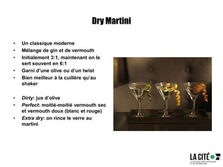 Dry Martini
• Un classique moderne
• Mélange de gin et de vermouth
• Initialement 3:1, maintenant on le
sert souvent en 6:1
• Garni d’une olive ou d’un twist
• Bien meilleur à la cuillère qu’au
shaker
• Dirty: jus d’olive
• Perfect: moitié-moitié vermouth sec
et vermouth doux (blanc et rouge)
• Extra dry: on rince le verre au
martini
 