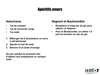 Apéritifs amers
Americano
• 1oz de campari
• 1oz de vermouth rouge
• 1oz soda
1. Mélanger les 2 alcoolsdans un verre
à old fashioned
2. Ajouter le trait de soda
3. Décorer d’un zeste d’orange
On peu omettre le vermouth afin
d’obtenir tout simplement un campari
soda.
Negroni et Boulevardier
• Remplacer le soda par du gin pour
obtenir un Negroni
• Pour le Boulevardier, on utilise 1.5
part de bourbon au lieu du gin
 