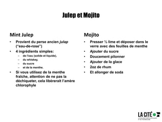Julep et Mojito
Mint Julep
• Provient du perse ancien julap
(“eau-de-rose”)
• 4 ingrédients simples:
– de l’eau (solide et liquide),
– du whiskey,
– du sucre
– et de la menthe.
• Si vous utilisez de la menthe
fraîche, attention de ne pas la
déchiqueter, cela libérerait l’amère
chlorophyle
Mojito
• Presser ½ lime et déposer dans le
verre avec des feuilles de menthe
• Ajouter du sucre
• Doucement pilonner
• Ajouter de la glace
• 2oz de rhum
• Et allonger de soda
 