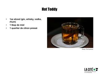 Hot Toddy
• 1oz alcool (gin, whisky, vodka,
rhum)
• 1 tbsp de miel
• 1 quartier de citron pressé
Photo: The Austinot
 