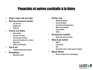 Panachés et autres cocktails à la bière
• Dog’s nose: ale et et gin
• Bul (se prononce boule):
– jus de lime
– ginger ale
– Pale ale
• Punch à la bière
– 40oz d'Ale
– 4oz de vin blanc
– 4oz de dry curaçao
– le jus et le zeste d’un citron
– Muscade
– bitter aromatique
• Arf & arf:
– moitié-moitié ale et porter
• Broadway:
– Blonde et cola
• Porter cup
– 500ml de porter
– 2oz de brandy
– 2oz Sirop de gingembre
– Bitter aromatique
– Concombre
– Soda
• Cincinnati cocktail:
– Bière de micro et soda
• Skip & go naked
– Bière
– Limonade
– Gin
– limonade rose = pink panty dropper
• Black Velvet
– Stout et cidre (ou champagne)
 