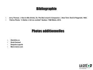 Bibliographie
• Jerry Thomas. « How to Mix Drinks, Or, The Bon-vivant's Companion. » New York: Dick & Fitzgerald, 1862.
• Patrice Plante. “L’Atelier, L’Art du cocktail” Québec: YQB Média, 2014.
Photos additionnelles
• Alambika.ca
• Shott Zwiesel
• Desprès-Laporte
• Merci-merci.com
 
