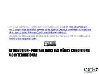 ATTRIBUTION - PARTAGE DANS LES MÊMES CONDITIONS
4.0 INTERNATIONAL
Intro aux spiritueux, cocktails et autres boissons de Jean-François Pilon est
mis à disposition selon les termes de la licence Creative Commons Attribution
- Partage dans les Mêmes Conditions 4.0 International.
Les autorisations au-delà du champ de cette licence peuvent être obtenues à
mailto:jfpilon@gmail.com.
 