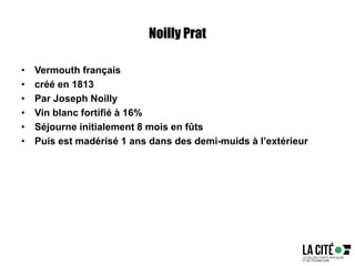Noilly Prat
• Vermouth français
• créé en 1813
• Par Joseph Noilly
• Vin blanc fortifié à 16%
• Séjourne initialement 8 mois en fûts
• Puis est madérisé 1 ans dans des demi-muids à l’extérieur
 