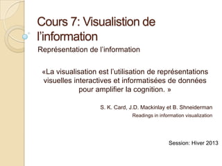 Cours 7: Visualistion de
l’information
Représentation de l’information


 «La visualisation est l’utilisation de représentations
 visuelles interactives et informatisées de données
             pour amplifier la cognition. »

                   S. K. Card, J.D. Mackinlay et B. Shneiderman
                               Readings in information visualization




                                               Session: Hiver 2013
 