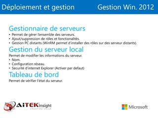Déploiement et gestion Gestion Win. 2012
Gestionnaire de serveurs
• Permet de gérer l’ensemble des serveurs.
• Ajout/suppression de rôles et fonctionalités.
• Gestion PC distants (WinRM permet d’installer des rôles sur des serveur distants).
Gestion du serveur local
Permet de modifier les informations du serveur.
• Nom.
• Configuration réseau.
• Securité d’internet Explorer (Activer par defaut)
Tableau de bord
Permet de vérifier l’état du serveur.
 