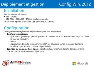 Déploiement et gestion Config Win. 2012
Installation
Les pré-requis minimum.
• x64 | 1,4GHZ.
• 512 RAM | 32Go DD | 15Go installation simple.
Installation à partir d’un DVD, USB bootable, PXE boot.
Configuration
Configuration du système d'exploitation après son installation.
• Configuration réseau.
• @IP, mask, gateaway…(depuis gestion du serveur local ou avec la cmd “ncpa.cpl” dans
la fenetre executer).
• Netsh.
• Association de carte réseau (même @IP sur plusieurs cartes réseau de la même
machine pour assurer la haute disponibilité)
• Jonction de domaine hors ligne = jonction d’une machine dans le domaine même
n’étant pas conecté au reseau (djoin.exe).
 