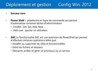Déploiement et gestion Config Win. 2012
17
• Serveur core
• Power Shell = plateforme en ligne de commande qui permet
d'automatiser certaines tâches d'administration
• Cmdlet : Get, Set, Add, New …
• Add-user : ajouter un utilisateur.
• DSC La fonctionnalité DSC est une extension de PowerShell qui permet
d'effectuer certaines opérations telles que:
• Installer ou supprimer les rôles et fonctionnalités.
• Gérer les fichiers et dossiers.
• Démarrer, arrêter et gérer un processus ou un service.
 