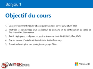 Bonjour!
Objectif du cours
1. Découvrir comment installer et configurer windows server 2012 et 2012 R2.
2. Maîtriser le paramétrage d’un contrôleur de domaine et la configuration de rôles et
fonctionnalités d’un serveur.
3. Savoir déployer et configurer un service réseau de base (DHCP, DNS, IPv4, IPv6).
4. Etre en mesure d’installer et d’administrer Active Directory.
5. Pouvoir créer et gérer des strategies de groups GPos.
 