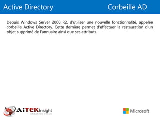 Active Directory Corbeille AD
Depuis Windows Server 2008 R2, d'utiliser une nouvelle fonctionnalité, appelée
corbeille Active Directory. Cette dernière permet d'effectuer la restauration d'un
objet supprimé de l'annuaire ainsi que ses attributs.
 