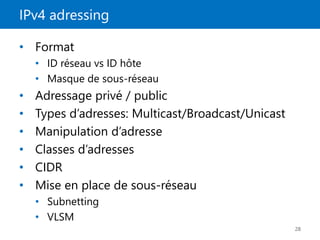 IPv4 adressing
28
• Format
• ID réseau vs ID hôte
• Masque de sous-réseau
• Adressage privé / public
• Types d’adresses: Multicast/Broadcast/Unicast
• Manipulation d’adresse
• Classes d’adresses
• CIDR
• Mise en place de sous-réseau
• Subnetting
• VLSM
 