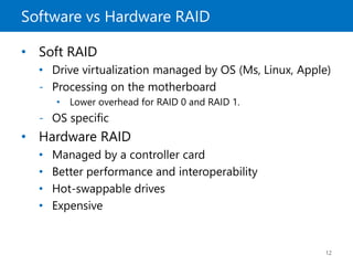 Software vs Hardware RAID
12
• Soft RAID
• Drive virtualization managed by OS (Ms, Linux, Apple)
- Processing on the motherboard
• Lower overhead for RAID 0 and RAID 1.
- OS specific
• Hardware RAID
• Managed by a controller card
• Better performance and interoperability
• Hot-swappable drives
• Expensive
 