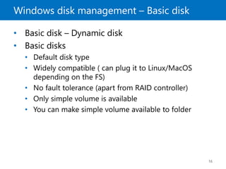 Windows disk management – Basic disk
16
• Basic disk – Dynamic disk
• Basic disks
• Default disk type
• Widely compatible ( can plug it to Linux/MacOS
depending on the FS)
• No fault tolerance (apart from RAID controller)
• Only simple volume is available
• You can make simple volume available to folder
 