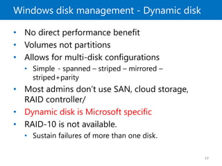 Windows disk management - Dynamic disk
17
• No direct performance benefit
• Volumes not partitions
• Allows for multi-disk configurations
• Simple - spanned – striped – mirrored –
striped+parity
• Most admins don’t use SAN, cloud storage,
RAID controller/
• Dynamic disk is Microsoft specific
• RAID-10 is not available.
• Sustain failures of more than one disk.
 