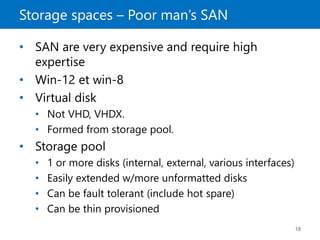 Storage spaces – Poor man’s SAN
18
• SAN are very expensive and require high
expertise
• Win-12 et win-8
• Virtual disk
• Not VHD, VHDX.
• Formed from storage pool.
• Storage pool
• 1 or more disks (internal, external, various interfaces)
• Easily extended w/more unformatted disks
• Can be fault tolerant (include hot spare)
• Can be thin provisioned
 
