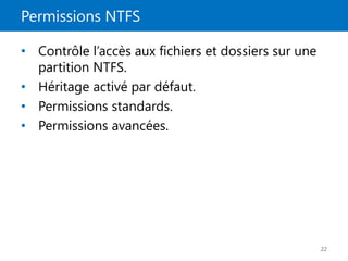 Permissions NTFS
22
• Contrôle l’accès aux fichiers et dossiers sur une
partition NTFS.
• Héritage activé par défaut.
• Permissions standards.
• Permissions avancées.
 