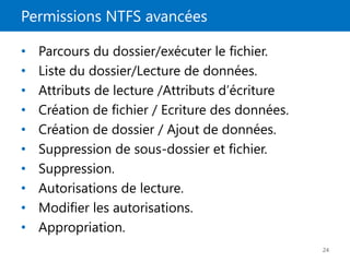 Permissions NTFS avancées
24
• Parcours du dossier/exécuter le fichier.
• Liste du dossier/Lecture de données.
• Attributs de lecture /Attributs d’écriture
• Création de fichier / Ecriture des données.
• Création de dossier / Ajout de données.
• Suppression de sous-dossier et fichier.
• Suppression.
• Autorisations de lecture.
• Modifier les autorisations.
• Appropriation.
 