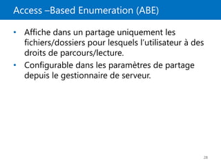 Access –Based Enumeration (ABE)
28
• Affiche dans un partage uniquement les
fichiers/dossiers pour lesquels l’utilisateur à des
droits de parcours/lecture.
• Configurable dans les paramètres de partage
depuis le gestionnaire de serveur.
 