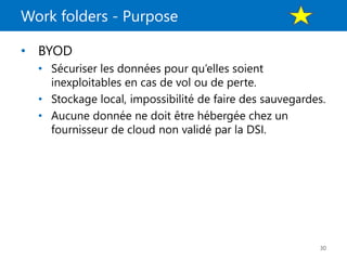 Work folders - Purpose
30
• BYOD
• Sécuriser les données pour qu’elles soient
inexploitables en cas de vol ou de perte.
• Stockage local, impossibilité de faire des sauvegardes.
• Aucune donnée ne doit être hébergée chez un
fournisseur de cloud non validé par la DSI.
 