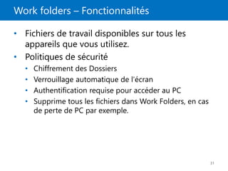 Work folders – Fonctionnalités
31
• Fichiers de travail disponibles sur tous les
appareils que vous utilisez.
• Politiques de sécurité
• Chiffrement des Dossiers
• Verrouillage automatique de l’écran
• Authentification requise pour accéder au PC
• Supprime tous les fichiers dans Work Folders, en cas
de perte de PC par exemple.
 
