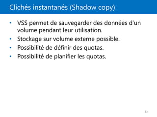 Clichés instantanés (Shadow copy)
33
• VSS permet de sauvegarder des données d’un
volume pendant leur utilisation.
• Stockage sur volume externe possible.
• Possibilité de définir des quotas.
• Possibilité de planifier les quotas.
 