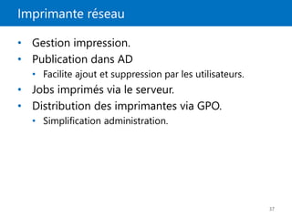 Imprimante réseau
37
• Gestion impression.
• Publication dans AD
• Facilite ajout et suppression par les utilisateurs.
• Jobs imprimés via le serveur.
• Distribution des imprimantes via GPO.
• Simplification administration.
 