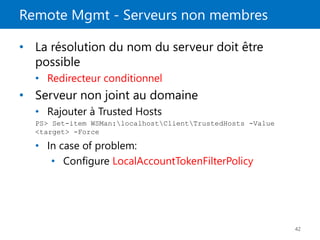 Remote Mgmt - Serveurs non membres
42
• La résolution du nom du serveur doit être
possible
• Redirecteur conditionnel
• Serveur non joint au domaine
• Rajouter à Trusted Hosts
PS> Set-item WSMan:localhostClientTrustedHosts -Value
<target> -Force
• In case of problem:
• Configure LocalAccountTokenFilterPolicy
 