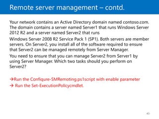 Remote server management – contd.
43
Your network contains an Active Directory domain named contoso.com.
The domain contains a server named Server1 that runs Windows Server
2012 R2 and a server named Server2 that runs
Windows Server 2008 R2 Service Pack 1 (SP1). Both servers are member
servers. On Server2, you install all of the software required to ensure
that Server2 can be managed remotely from Server Manager.
You need to ensure that you can manage Server2 from Server1 by
using Server Manager. Which two tasks should you perform on
Server2?
Run the Confiqure-SMRemoting.ps1script with enable parameter
 Run the Set-ExecutionPolicycmdlet.
 
