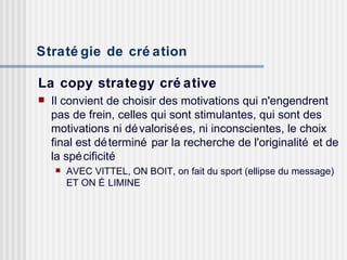 Stratégie de création   La copy strategy créative Il convient de choisir des motivations qui n'engendrent pas de frein, celles qui sont stimulantes, qui sont des motivations ni dévalorisées, ni inconscientes, le choix final est déterminé par la recherche de l'originalité et de la spécificité  AVEC VITTEL, ON BOIT, on fait du sport (ellipse du message) ET ON ÉLIMINE 