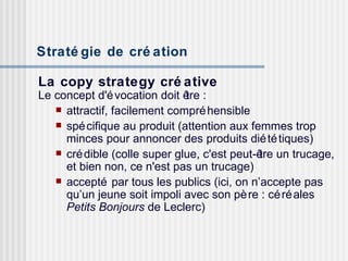 Stratégie de création   La copy strategy créative Le concept d'évocation doit être : attractif, facilement compréhensible spécifique au produit (attention aux femmes trop minces pour annoncer des produits diététiques) crédible (colle super glue, c'est peut-être un trucage, et bien non, ce n'est pas un trucage) accepté par tous les publics (ici, on n’accepte pas qu’un jeune soit impoli avec son père : céréales  Petits Bonjours  de Leclerc) 