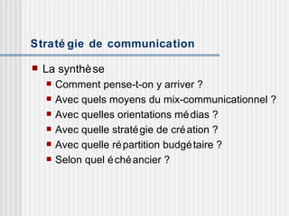 Stratégie de communication La synthèse  Comment pense-t-on y arriver ? Avec quels moyens du mix-communicationnel ? Avec quelles orientations médias ? Avec quelle stratégie de création ? Avec quelle répartition budgétaire ? Selon quel échéancier ? 