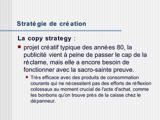 Stratégie de création   La copy strategy  :  projet créatif typique des années 80, la publicité vient à peine de passer le cap de la réclame, mais elle a encore besoin de fonctionner avec la sacro-sainte preuve.  Très efficace avec des produits de consommation courants qui ne nécessitent pas des efforts de réflexion colossaux au moment crucial de l'acte d'achat, comme les bonbons qu’on trouve près de la caisse chez le dépanneur. 