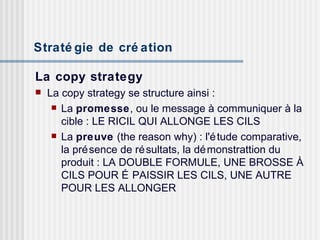 Stratégie de création   La copy strategy La copy strategy se structure ainsi : La  promesse , ou le message à communiquer à la cible : LE RICIL QUI ALLONGE LES CILS La  preuve  (the reason why) : l'étude comparative, la présence de résultats, la démonstrattion du produit : LA DOUBLE FORMULE, UNE BROSSE À CILS POUR ÉPAISSIR LES CILS, UNE AUTRE POUR LES ALLONGER 