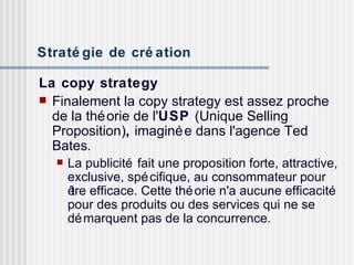 Stratégie de création   La copy strategy Finalement la copy strategy est assez proche de la théorie de l' USP  (Unique Selling Proposition) ,  imaginée dans l'agence Ted Bates .   La publicité fait une proposition forte, attractive, exclusive, spécifique, au consommateur pour être efficace. Cette théorie n'a aucune efficacité pour des produits ou des services qui ne se démarquent pas de la concurrence. 