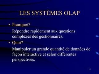 15
LES SYSTÈMES OLAP
• Pourquoi?
Répondre rapidement aux questions
complexes des gestionnaires.
• Quoi?
Manipuler un grande quantité de données de
façon interactive et selon différentes
perspectives.
 