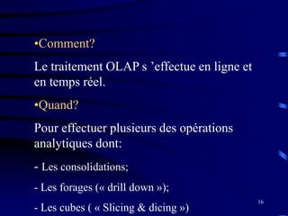 16
•Comment?
Le traitement OLAP s ’effectue en ligne et
en temps réel.
•Quand?
Pour effectuer plusieurs des opérations
analytiques dont:
- Les consolidations;
- Les forages (« drill down »);
- Les cubes ( « Slicing & dicing »)
 