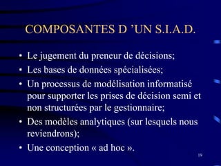 19
COMPOSANTES D ’UN S.I.A.D.
• Le jugement du preneur de décisions;
• Les bases de données spécialisées;
• Un processus de modélisation informatisé
pour supporter les prises de décision semi et
non structurées par le gestionnaire;
• Des modèles analytiques (sur lesquels nous
reviendrons);
• Une conception « ad hoc ».
 