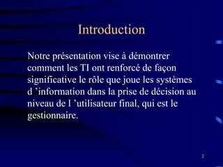 2
Introduction
Notre présentation vise à démontrer
comment les TI ont renforcé de façon
significative le rôle que joue les systèmes
d ’information dans la prise de décision au
niveau de l ’utilisateur final, qui est le
gestionnaire.
 