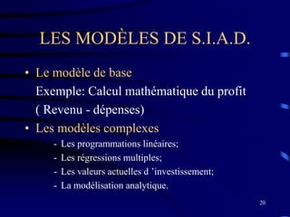 20
LES MODÈLES DE S.I.A.D.
• Le modèle de base
Exemple: Calcul mathématique du profit
( Revenu - dépenses)
• Les modèles complexes
- Les programmations linéaires;
- Les régressions multiples;
- Les valeurs actuelles d ’investissement;
- La modélisation analytique.
 