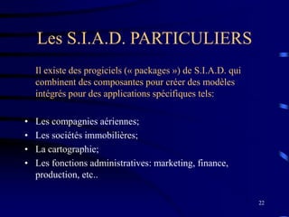 22
Les S.I.A.D. PARTICULIERS
Il existe des progiciels (« packages ») de S.I.A.D. qui
combinent des composantes pour créer des modèles
intégrés pour des applications spécifiques tels:
• Les compagnies aériennes;
• Les sociétés immobilières;
• La cartographie;
• Les fonctions administratives: marketing, finance,
production, etc..
 