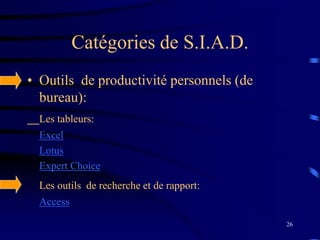 26
Catégories de S.I.A.D.
• Outils de productivité personnels (de
bureau):
Les tableurs:
Excel
Lotus
Expert Choice
Les outils de recherche et de rapport:
Access
 