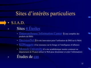 32
Sites d’intérêts particuliers
• S.I.A.D.
- Sites 4 Étoiles
- Datawarehouse Information Center (Liste complète des
produits de DSS)
- DecisionNet (Un site innovateur pour l’utilisation de DSS sur le Web)
- KDNuggets (Une ressource sur le forage et l’intelligence d’affaires)
- Monash University (Ce site acadédémique montre comment un
département de TI peut utiliser le Web pour disséminer et créer l’information)
- Études de cas
 
